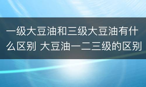 一级大豆油和三级大豆油有什么区别 大豆油一二三级的区别