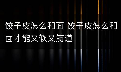 饺子皮怎么和面 饺子皮怎么和面才能又软又筋道