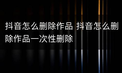 抖音怎么删除作品 抖音怎么删除作品一次性删除