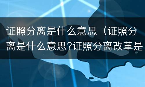 证照分离是什么意思（证照分离是什么意思?证照分离改革是什么?）