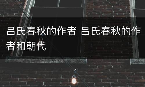 吕氏春秋的作者 吕氏春秋的作者和朝代