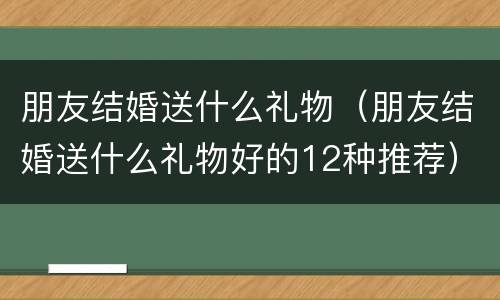 朋友结婚送什么礼物（朋友结婚送什么礼物好的12种推荐）