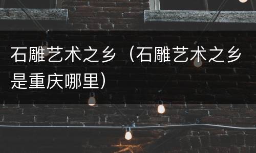 石雕艺术之乡（石雕艺术之乡是重庆哪里）