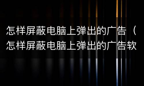 怎样屏蔽电脑上弹出的广告（怎样屏蔽电脑上弹出的广告软件）