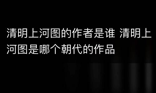 清明上河图的作者是谁 清明上河图是哪个朝代的作品