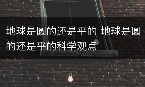 地球是圆的还是平的 地球是圆的还是平的科学观点