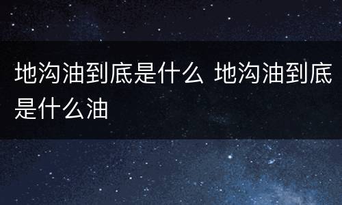 地沟油到底是什么 地沟油到底是什么油