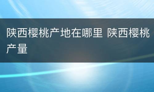 陕西樱桃产地在哪里 陕西樱桃产量