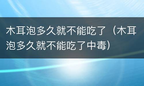 木耳泡多久就不能吃了（木耳泡多久就不能吃了中毒）