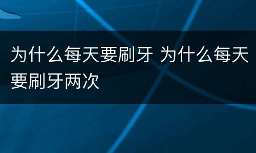 为什么每天要刷牙 为什么每天要刷牙两次