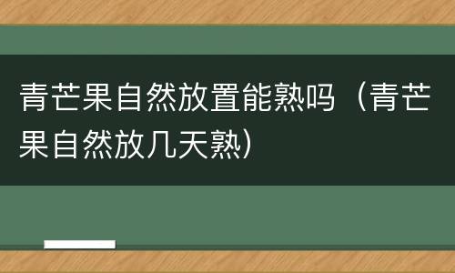 青芒果自然放置能熟吗（青芒果自然放几天熟）