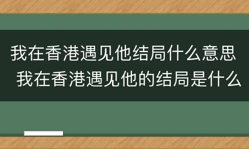 我在香港遇见他结局什么意思 我在香港遇见他的结局是什么