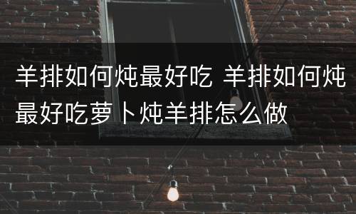羊排如何炖最好吃 羊排如何炖最好吃萝卜炖羊排怎么做