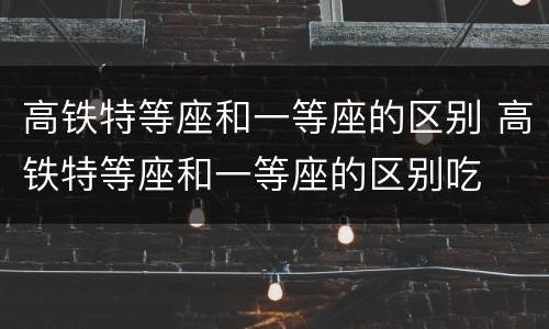 高铁特等座和一等座的区别 高铁特等座和一等座的区别吃