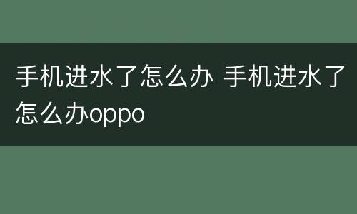 手机进水了怎么办 手机进水了怎么办oppo