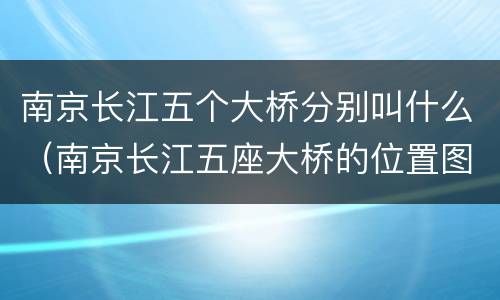 南京长江五个大桥分别叫什么（南京长江五座大桥的位置图）