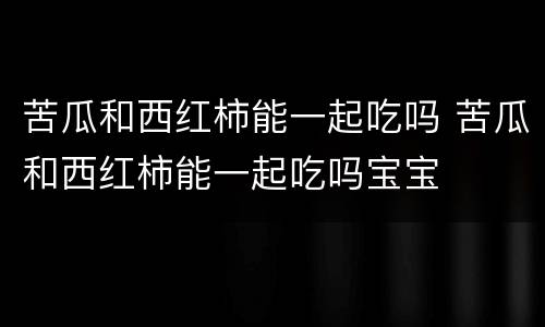 苦瓜和西红柿能一起吃吗 苦瓜和西红柿能一起吃吗宝宝