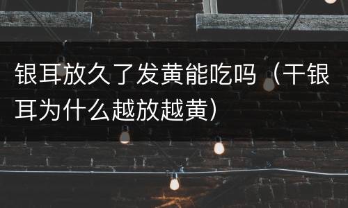 银耳放久了发黄能吃吗（干银耳为什么越放越黄）