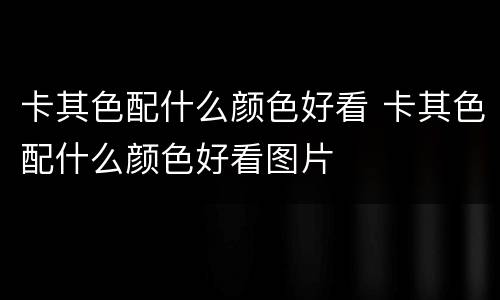 卡其色配什么颜色好看 卡其色配什么颜色好看图片