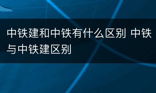 中铁建和中铁有什么区别 中铁与中铁建区别