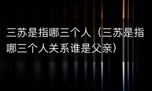 三苏是指哪三个人（三苏是指哪三个人关系谁是父亲）