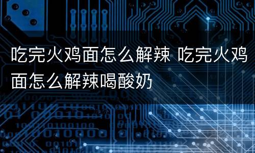 吃完火鸡面怎么解辣 吃完火鸡面怎么解辣喝酸奶