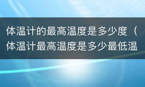 体温计的最高温度是多少度（体温计最高温度是多少最低温度是多少）