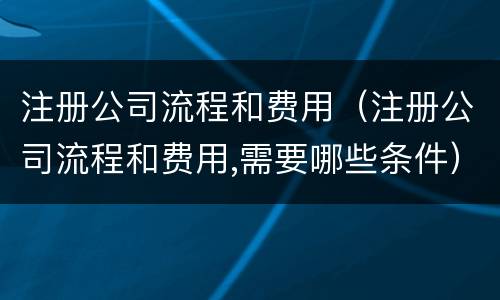注册公司流程和费用（注册公司流程和费用,需要哪些条件）