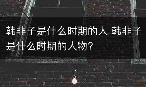 韩非子是什么时期的人 韩非子是什么时期的人物?