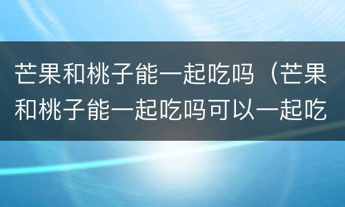 芒果和桃子能一起吃吗（芒果和桃子能一起吃吗可以一起吃吗）