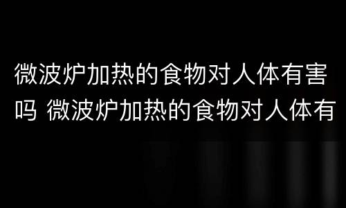 微波炉加热的食物对人体有害吗 微波炉加热的食物对人体有害吗?