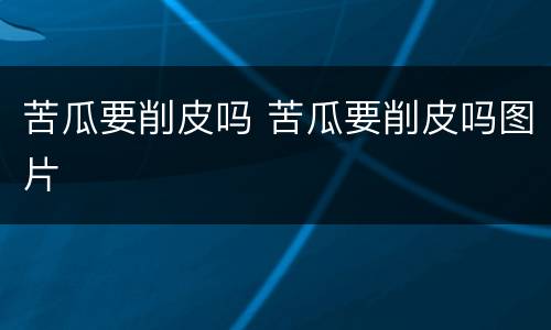 苦瓜要削皮吗 苦瓜要削皮吗图片
