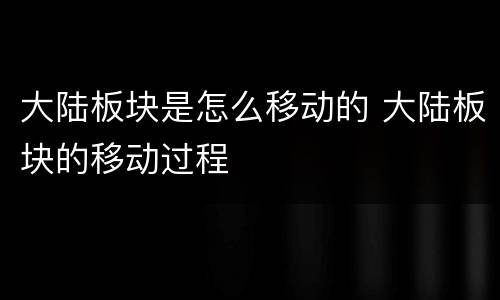 大陆板块是怎么移动的 大陆板块的移动过程