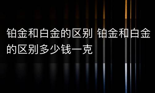 铂金和白金的区别 铂金和白金的区别多少钱一克