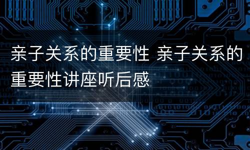 亲子关系的重要性 亲子关系的重要性讲座听后感