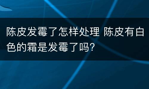 陈皮发霉了怎样处理 陈皮有白色的霜是发霉了吗?