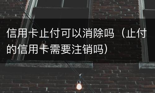 信用卡止付可以消除吗（止付的信用卡需要注销吗）