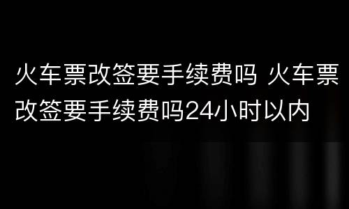火车票改签要手续费吗 火车票改签要手续费吗24小时以内