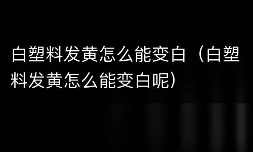 白塑料发黄怎么能变白（白塑料发黄怎么能变白呢）