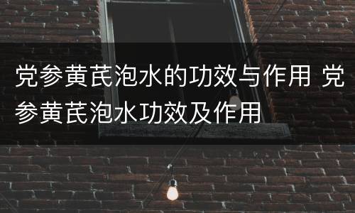 党参黄芪泡水的功效与作用 党参黄芪泡水功效及作用