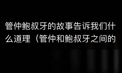 管仲鲍叔牙的故事告诉我们什么道理（管仲和鲍叔牙之间的故事简短）