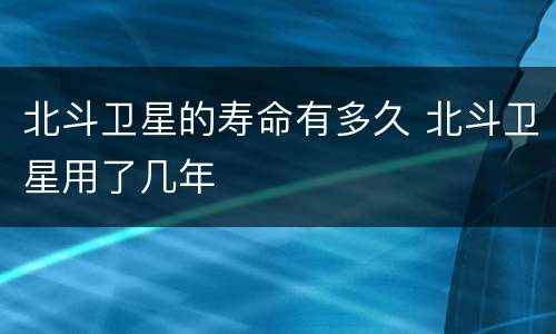 北斗卫星的寿命有多久 北斗卫星用了几年