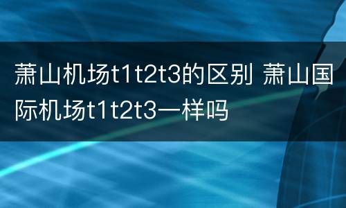 萧山机场t1t2t3的区别 萧山国际机场t1t2t3一样吗