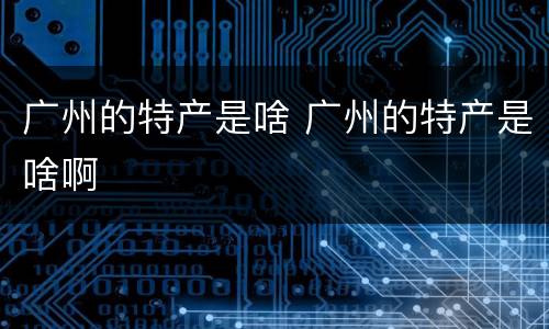 广州的特产是啥 广州的特产是啥啊