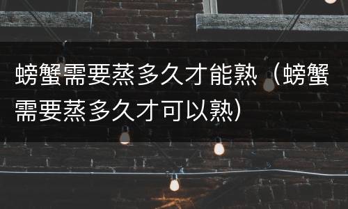 螃蟹需要蒸多久才能熟（螃蟹需要蒸多久才可以熟）