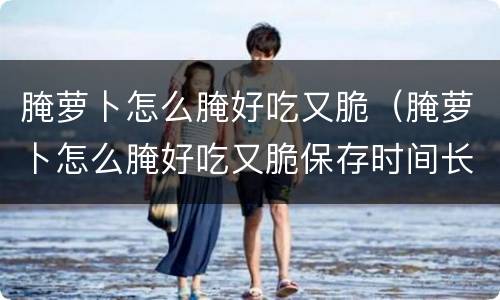 腌萝卜怎么腌好吃又脆（腌萝卜怎么腌好吃又脆保存时间长）