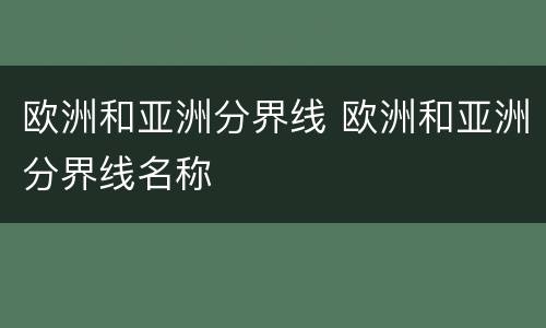 欧洲和亚洲分界线 欧洲和亚洲分界线名称