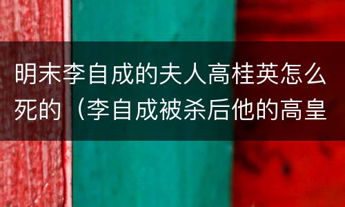 明末李自成的夫人高桂英怎么死的（李自成被杀后他的高皇后结局怎样?）