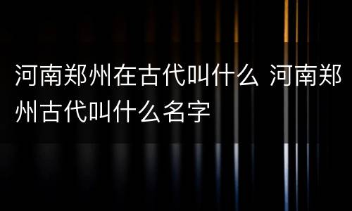 河南郑州在古代叫什么 河南郑州古代叫什么名字