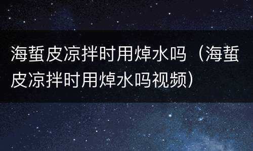 海蜇皮凉拌时用焯水吗（海蜇皮凉拌时用焯水吗视频）